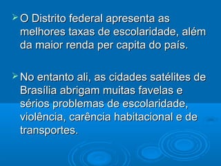  O Distrito federal apresenta as

melhores taxas de escolaridade, além
da maior renda per capita do país.
 No entanto ali, as cidades satélites de

Brasília abrigam muitas favelas e
sérios problemas de escolaridade,
violência, carência habitacional e de
transportes.

 