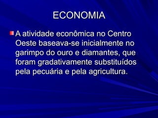 ECONOMIA
A atividade econômica no Centro
Oeste baseava-se inicialmente no
garimpo do ouro e diamantes, que
foram gradativamente substituídos
pela pecuária e pela agricultura.

 