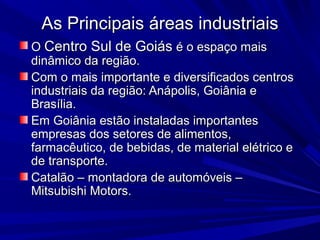 As Principais áreas industriais
O Centro Sul de Goiás é o espaço mais
dinâmico da região.
Com o mais importante e diversificados centros
industriais da região: Anápolis, Goiânia e
Brasília.
Em Goiânia estão instaladas importantes
empresas dos setores de alimentos,
farmacêutico, de bebidas, de material elétrico e
de transporte.
Catalão – montadora de automóveis –
Mitsubishi Motors.

 
