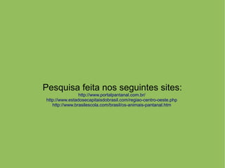 Pesquisa feita nos seguintes sites:
http://www.portalpantanal.com.br/
http://www.estadosecapitaisdobrasil.com/regiao-centro-oeste.php
http://www.brasilescola.com/brasil/os-animais-pantanal.htm
 