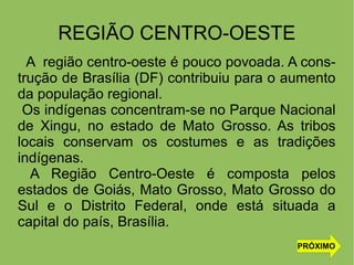 REGIÃO CENTRO-OESTE
A região centro-oeste é pouco povoada. A cons-
trução de Brasília (DF) contribuiu para o aumento
da população regional.
Os indígenas concentram-se no Parque Nacional
de Xingu, no estado de Mato Grosso. As tribos
locais conservam os costumes e as tradições
indígenas.
A Região Centro-Oeste é composta pelos
estados de Goiás, Mato Grosso, Mato Grosso do
Sul e o Distrito Federal, onde está situada a
capital do país, Brasília.
PRÓXIMO
 