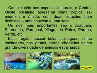 Com relação aos aspectos naturais, o Centro-
Oeste brasileiro apresenta clima tropical se-
miúmido e úmido, com duas estações bem
definidas – uma chuvosa e uma seca.
Os rios mais importantes são o Araguaia,
Paranaíba, Paraguai, Xingu, do Peixe, Paraná,
Verde, etc.
Essa região possui belas paisagens, como
cachoeiras, rios, grutas, serras, chapadas e uma
grande diversidade de animais espalhados.
PRÓXIMO
 