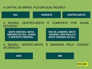 A CAPITAL DO BRASIL FICA EM QUAL REGIÃO?
A REGIÃO CENTRO-OESTE É COMPOSTA POR QUAIS
ESTADOS?
A REGIÃO CENTRO-OESTE É BANHADA PELO OCEANO
ATLÂNTICO?
SUL CENTRO-OESTESUDESTE
MATO GROSSO, MATO
GROSSO DO SUL, GOIÁS
E DISTRITO FEDERAL.
RIO DE JANEIRO, MATO
GROSSO, SÃO PAULO E
MATO GROSSO DO SUL.
NÃO SIM
PRÓXIMO
 