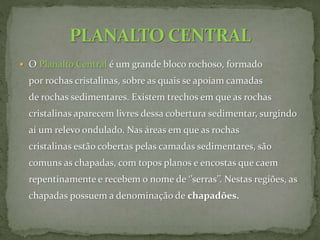  O Planalto Central é um grande bloco rochoso, formado
por rochas cristalinas, sobre as quais se apoiam camadas
de rochas sedimentares. Existem trechos em que as rochas
cristalinas aparecem livres dessa cobertura sedimentar, surgindo
aí um relevo ondulado. Nas áreas em que as rochas
cristalinas estão cobertas pelas camadas sedimentares, são
comuns as chapadas, com topos planos e encostas que caem
repentinamente e recebem o nome de ‘’serras’’. Nestas regiões, as
chapadas possuem a denominação de chapadões.
 