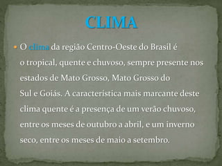  O clima da região Centro-Oeste do Brasil é
o tropical, quente e chuvoso, sempre presente nos
estados de Mato Grosso, Mato Grosso do
Sul e Goiás. A característica mais marcante deste
clima quente é a presença de um verão chuvoso,
entre os meses de outubro a abril, e um inverno
seco, entre os meses de maio a setembro.
 