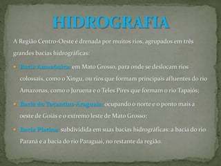 A Região Centro-Oeste é drenada por muitos rios, agrupados em três
grandes bacias hidrográficas:
 Bacia Amazônica: em Mato Grosso, para onde se deslocam rios
colossais, como o Xingu, ou rios que formam principais afluentes do rio
Amazonas, como o Juruena e o Teles Pires que formam o rio Tapajós;
 Bacia do Tocantins-Araguaia: ocupando o norte e o ponto mais a
oeste de Goiás e o extremo leste de Mato Grosso;
 Bacia Platina: subdividida em suas bacias hidrográficas: a bacia do rio
Paraná e a bacia do rio Paraguai, no restante da região.
 