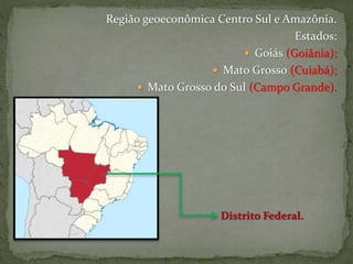 Região geoeconômica Centro Sul e Amazônia.
Estados:
 Goiás (Goiânia);
 Mato Grosso (Cuiabá);
 Mato Grosso do Sul (Campo Grande).
 