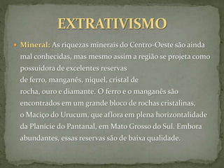  Mineral: As riquezas minerais do Centro-Oeste são ainda
mal conhecidas, mas mesmo assim a região se projeta como
possuidora de excelentes reservas
de ferro, manganês, níquel, cristal de
rocha, ouro e diamante. O ferro e o manganês são
encontrados em um grande bloco de rochas cristalinas,
o Maciço do Urucum, que aflora em plena horizontalidade
da Planície do Pantanal, em Mato Grosso do Sul. Embora
abundantes, essas reservas são de baixa qualidade.
 