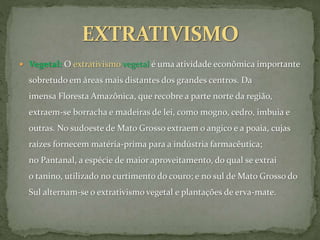  Vegetal: O extrativismo vegetal é uma atividade econômica importante
sobretudo em áreas mais distantes dos grandes centros. Da
imensa Floresta Amazônica, que recobre a parte norte da região,
extraem-se borracha e madeiras de lei, como mogno, cedro, imbuia e
outras. No sudoeste de Mato Grosso extraem o angico e a poaia, cujas
raízes fornecem matéria-prima para a indústria farmacêutica;
no Pantanal, a espécie de maior aproveitamento, do qual se extrai
o tanino, utilizado no curtimento do couro; e no sul de Mato Grosso do
Sul alternam-se o extrativismo vegetal e plantações de erva-mate.
 