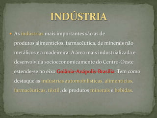  As indústrias mais importantes são as de
produtos alimentícios, farmacêutica, de minerais não
metálicos e a madeireira. A área mais industrializada e
desenvolvida socioeconomicamente do Centro-Oeste
estende-se no eixo Goiânia-Anápolis-Brasília. Tem como
destaque as indústrias automobilísticas, alimentícias,
farmacêuticas, têxtil, de produtos minerais e bebidas.
 