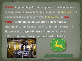 Catalão, importante polo mínero-químico e metalomecânico,
com destaque para a montadora de automóveis Mitsubishi e a
montadora de máquinas agrícolas John Deere. Em Rio
Verde, Itumbiara, Jataí, Mineiros e Mozarlândia
encontram-se importantes indústrias no ramo alimentício.
Há também Uruaçu, Minaçu e Niquelândia, com
indústrias de extração e processamento de minérios.
 