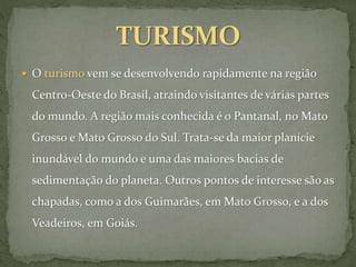  O turismo vem se desenvolvendo rapidamente na região
Centro-Oeste do Brasil, atraindo visitantes de várias partes
do mundo. A região mais conhecida é o Pantanal, no Mato
Grosso e Mato Grosso do Sul. Trata-se da maior planície
inundável do mundo e uma das maiores bacias de
sedimentação do planeta. Outros pontos de interesse são as
chapadas, como a dos Guimarães, em Mato Grosso, e a dos
Veadeiros, em Goiás.
 
