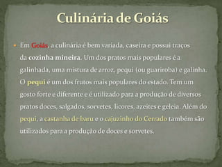  Em Goiás, a culinária é bem variada, caseira e possui traços
da cozinha mineira. Um dos pratos mais populares é a
galinhada, uma mistura de arroz, pequi (ou guariroba) e galinha.
O pequi é um dos frutos mais populares do estado. Tem um
gosto forte e diferente e é utilizado para a produção de diversos
pratos doces, salgados, sorvetes, licores, azeites e geleia. Além do
pequi, a castanha de baru e o cajuzinho do Cerrado também são
utilizados para a produção de doces e sorvetes.
 
