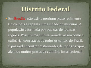  Em Brasília, não existe nenhum prato realmente
típico, pois a capital é uma cidade de misturas. A
população é formada por pessoas de todas as
regiões. Possui uma cultura variada, assim como a
culinária, com traços de todos os cantos do Brasil.
É possível encontrar restaurantes de todos os tipos,
além de muitos pratos da culinária internacional.
 