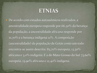  De acordo com estudos autossômicos realizados, a
ancestralidade europeia responde por 66,30% da herança
da população, a ancestralidade africana responde por
21,70% e a herança indígena 12%. A composição
(ancestralidade) da população de Goiás como um todo
encontra-se assim descrita: 83,70% europeia, 13,30%
africana e 3,0% indígena. E a do Mato Grosso do Sul 73,60%
europeia, 13,90% africana e 12,40% indígena.
 