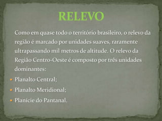 Como em quase todo o território brasileiro, o relevo da
região é marcado por unidades suaves, raramente
ultrapassando mil metros de altitude. O relevo da
Região Centro-Oeste é composto por três unidades
dominantes:
 Planalto Central;
 Planalto Meridional;
 Planície do Pantanal.
 