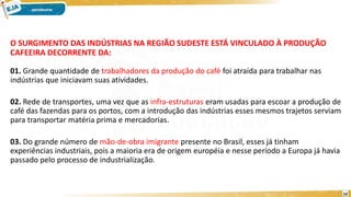 O SURGIMENTO DAS INDÚSTRIAS NA REGIÃO SUDESTE ESTÁ VINCULADO À PRODUÇÃO
CAFEEIRA DECORRENTE DA:
01. Grande quantidade de trabalhadores da produção do café foi atraída para trabalhar nas
indústrias que iniciavam suas atividades.
02. Rede de transportes, uma vez que as infra-estruturas eram usadas para escoar a produção de
café das fazendas para os portos, com a introdução das indústrias esses mesmos trajetos serviam
para transportar matéria prima e mercadorias.
03. Do grande número de mão-de-obra imigrante presente no Brasil, esses já tinham
experiências industriais, pois a maioria era de origem européia e nesse período a Europa já havia
passado pelo processo de industrialização.
10
 