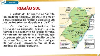 REGIÃO SUL
O estado do Rio Grande do Sul está
localizado na Região Sul do Brasil, é o maior
e mais populoso da Região, e apresenta um
dos pontos extremos do país, o arroio Chuí.
Os principais colonizadores do
estado são os imigrantes italianos, que se
fixaram principalmente na região serrana,
no nordeste do estado; e os alemães, que
ocuparam principalmente a região do vale
do rio dos Sinos, ao norte de Porto Alegre.
Os portugueses permaneceram na faixa
litorânea do território gaúcho.
13
 