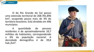 O do Rio Grande do Sul possui
uma extensão territorial de 268.781,896
km², ocupando pouco mais de 3% do
território brasileiro. Está dividido em 496
municípios.
A quantidade de pessoas
residentes é de aproximadamente 10,7
milhões de habitantes, correspondendo
a 6% da população nacional. A
densidade demográfica é de 39,8
hab./km².
14
 