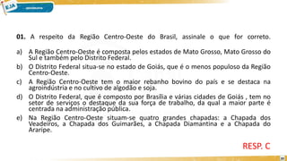01. A respeito da Região Centro-Oeste do Brasil, assinale o que for correto.
a) A Região Centro-Oeste é composta pelos estados de Mato Grosso, Mato Grosso do
Sul e também pelo Distrito Federal.
b) O Distrito Federal situa-se no estado de Goiás, que é o menos populoso da Região
Centro-Oeste.
c) A Região Centro-Oeste tem o maior rebanho bovino do país e se destaca na
agroindústria e no cultivo de algodão e soja.
d) O Distrito Federal, que é composto por Brasília e várias cidades de Goiás , tem no
setor de serviços o destaque da sua força de trabalho, da qual a maior parte é
centrada na administração pública.
e) Na Região Centro-Oeste situam-se quatro grandes chapadas: a Chapada dos
Veadeiros, a Chapada dos Guimarães, a Chapada Diamantina e a Chapada do
Araripe.
RESP. C
20
 
