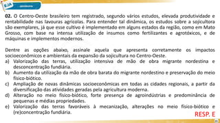 02. O Centro-Oeste brasileiro tem registrado, segundo vários estudos, elevada produtividade e
rentabilidade nas lavouras agrícolas. Para entender tal dinâmica, os estudos sobre a sojicultora
são exemplares, já que esse cultivo é implementado em alguns estados da região, como em Mato
Grosso, com base na intensa utilização de insumos como fertilizantes e agrotóxicos, e de
máquinas e implementos modernos.
Dentre as opções abaixo, assinale aquela que apresenta corretamente os impactos
socioeconômicos e ambientais da expansão da sojicultura no Centro-Oeste.
a) Valorização das terras, utilização intensiva de mão de obra migrante nordestina e
desconcentração fundiária.
b) Aumento da utilização da mão de obra barata do migrante nordestino e preservação do meio
físico-biótico.
c) Ampliação de novas dinâmicas socioeconômicas em todas as cidades regionais, a partir da
diversificação das atividades geradas pela agricultura moderna.
d) Alteração no meio físico-biótico, forte presença de agroindústrias e predominância de
pequenas e médias propriedades.
e) Valorização das terras favoráveis à mecanização, alterações no meio físico-biótico e
(re)concentração fundiária.
RESP. E
21
 