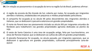 04. Em relação ao povoamento e à ocupação da terra na região Sul do Brasil, podemos afirmar:
a) A região da encosta do Rio Grande do Sul, coberta por matas, foi ocupada por imigrantes
alemães e italianos, estabelecidos em pequenas e médias propriedades policultoras.
b) A campanha foi ocupada já no século XX pelos descendentes dos imigrantes alemães e
italianos, que se dedicaram à pecuária extensiva em grandes propriedades.
c) O norte do Paraná teve seu povoamento iniciado no século XIX por imigrantes oriundos do
Nordeste para trabalharem nas grandes propriedades agrícolas dedicadas ao plantio da
soja.
d) O oeste de Santa Catarina é uma área de ocupação antiga, feita por luso-brasileiros, em
áreas de floresta tropical, que se dedicaram ao cultivo do café em grandes propriedades.
e) O planalto Paranaense foi ocupado, no século passado, por imigrantes japoneses, que se
dedicaram à agricultura em grandes propriedades, cultivando principalmente cana-de-
açúcar.
RESP. A
23
 