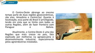 O Centro-Oeste abrange ao mesmo
tempo parte de duas regiões geoeconômicas,
são elas: Amazônia e Centro-Sul. Quanto à
localização, essa parte do Brasil é privilegiada,
tendo em vista que se limita com todas as
outras Regiões, além de fazer fronteira com
Paraguai e Bolívia.
Atualmente, o Centro-Oeste é uma das
Regiões que mais cresce no país, fato
explicado por melhorias na agropecuária e
desenvolvimento industrial, especialmente
pelas agroindústrias instaladas.
6
 