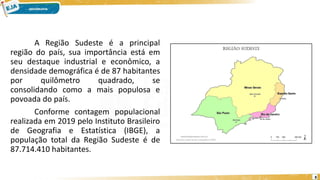 A Região Sudeste é a principal
região do país, sua importância está em
seu destaque industrial e econômico, a
densidade demográfica é de 87 habitantes
por quilômetro quadrado, se
consolidando como a mais populosa e
povoada do país.
Conforme contagem populacional
realizada em 2019 pelo Instituto Brasileiro
de Geografia e Estatística (IBGE), a
população total da Região Sudeste é de
87.714.410 habitantes.
8
 