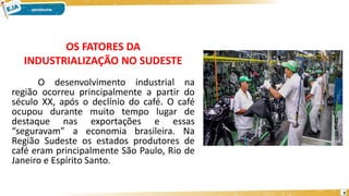 O desenvolvimento industrial na
região ocorreu principalmente a partir do
século XX, após o declínio do café. O café
ocupou durante muito tempo lugar de
destaque nas exportações e essas
“seguravam” a economia brasileira. Na
Região Sudeste os estados produtores de
café eram principalmente São Paulo, Rio de
Janeiro e Espírito Santo.
OS FATORES DA
INDUSTRIALIZAÇÃO NO SUDESTE
9
 