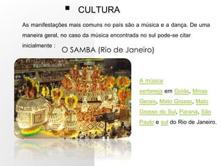  CULTURA
As manifestações mais comuns no país são a música e a dança. De uma
maneira geral, no caso da música encontrada no sul pode-se citar
inicialmente :
O SAMBA (Rio de Janeiro)
A música
sertaneja em Goiás, Minas
Gerais, Mato Grosso, Mato
Grosso do Sul, Paraná, São
Paulo e sul do Rio de Janeiro.
 
