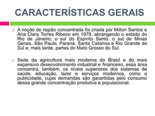 CARACTERÍSTICAS GERAIS


A noção de região concentrada foi criada por Milton Santos e
Ana Clara Torres Ribeiro em 1979, abrangendo o estado do
Rio de Janeiro, o sul do Espírito Santo, o sul de Minas
Gerais, São Paulo, Paraná, Santa Catarina e Rio Grande do
Sul e, mais tarde, partes do Mato Grosso do Sul.



Sede da agricultura mais moderna do Brasil e do mais
expansivo desenvolvimento industrial e financeiro, essa área
concentra, também, os níveis superiores dos sistemas de
saúde, educação, lazer e serviços modernos, como a
publicidade, cujas demandas são garantidas pelo consumo
dessa grande concentração produtiva e populacional.

 