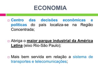 ECONOMIA


Centro das decisões econômicas e
políticas do país localiza-se na Região
Concentrada;



Abriga o maior parque industrial da América
Latina (eixo Rio-São Paulo);



Mais bem servida em relação a sistema de
transportes e telecomunicações;

 