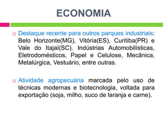 ECONOMIA


Destaque recente para outros parques industriais:
Belo Horizonte(MG), Vitória(ES), Curitiba(PR) e
Vale do Itajaí(SC). Indústrias Automobilísticas,
Eletrodomésticos, Papel e Celulose, Mecânica,
Metalúrgica, Vestuário, entre outras.



Atividade agropecuária marcada pelo uso de
técnicas modernas e biotecnologia, voltada para
exportação (soja, milho, suco de laranja e carne).

 