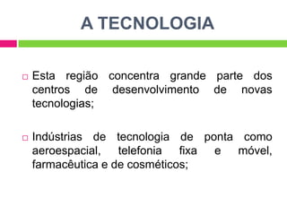 A TECNOLOGIA


Esta região concentra grande parte dos
centros de desenvolvimento de novas
tecnologias;



Indústrias de tecnologia de ponta como
aeroespacial, telefonia fixa e móvel,
farmacêutica e de cosméticos;

 