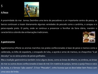 5A PescaA proximidade do mar  tornou Sesimbra uma terra de pescadores e um importante centro de pesca; os barcos continuam a trazer diariamente algumas variedades de pescado como a sardinha, o carapau e o peixe-espada preto. O porto, onde se continua a presenciar o fervilhar da faina diária, mantém o característico colorido das embarcações tradicionais. A gastronomia Agastronomia reflecte os aromas marinhos nos pratos confeccionados à base de peixe e marisco como a caldeirada, os bifes de espadarte, o ensopado de lulas, a açorda e arroz de marisco, os choquinhos “à pé descalço” ou os vários pratos de peixes grelhados.Mas a tradição gastronómica também inclui alguns doces, como as broas de Alfarim, os zimbros, as brisas do mar ou outros doces confeccionados à base de mel. Em matéria de queijos, temos o queijo fresco e seco da Azóia, e o famoso “pão caseiro”. O licor “Pescador”, vinho licoroso que se deve beber bem fresco com uma casca de limão.