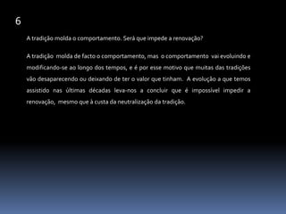 6A tradição molda o comportamento. Será que impede a renovação?A tradição  molda de facto o comportamento, mas  o comportamento  vai evoluindo e modificando-se ao longo dos tempos, e é por esse motivo que muitas das tradições  vão desaparecendo ou deixando de ter o valor que tinham.  A evolução a que temos assistido nas últimas décadas leva-nos a concluir que é impossível impedir a renovação,  mesmo que à custa da neutralização da tradição.