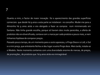 7Quanto a mim, o factor de maior inovação  foi o aparecimento das grandes superfícies comerciais  que desde há 9 anos a esta parte se instalaram  no concelho. Mudei-me para a Almoinha há 9 anos atrás e era obrigado a fazer as compras  num minimercado em Santana. Não tinha grande escolha, porque só haviam dois muito parecidos, a oferta de produtos não era diversificada, contava com 1 marca por cada produto e pouco mais, e nem tínhamos hipótese de comparar preços. Passado pouco tempo, de um momento para o outro apareceu, o Pingo Doce e o Lidl, o Sol e o mini preço, que entretanto fechou e deu lugar a outro Pingo doce. Mais tarde, instala-se o Modelo. Neste momento contamos com uma diversidade enorme de marcas, de preços, de promoções , de produtos que  há 9 anos atrás era inimaginável.