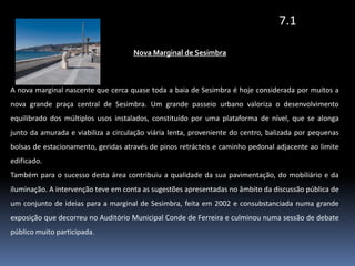7.1Nova Marginal de SesimbraA nova marginal nascente que cerca quase toda a baia de Sesimbra é hoje considerada por muitos a  nova grande praça central de Sesimbra. Um grande passeio urbano valoriza o desenvolvimento equilibrado dos múltiplos usos instalados, constituído por uma plataforma de nível, que se alonga junto da amurada e viabiliza a circulação viária lenta, proveniente do centro, balizada por pequenas bolsas de estacionamento, geridas através de pinos retrácteis e caminho pedonal adjacente ao limite edificado.Também para o sucesso desta área contribuiu a qualidade da sua pavimentação, do mobiliário e da iluminação. A intervenção teve em conta as sugestões apresentadas no âmbito da discussão pública de um conjunto de ideias para a marginal de Sesimbra, feita em 2002 e consubstanciada numa grande exposição que decorreu no Auditório Municipal Conde de Ferreira e culminou numa sessão de debate público muito participada.