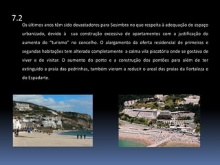 7.2Os últimos anos têm sido devastadores para Sesimbra no que respeita à adequação do espaço urbanizado, devido à  sua construção excessiva de apartamentos com a justificação do aumento do “turismo” no concelho. O alargamento da oferta residencial de primeiras e segundas habitações tem alterado completamente  a calma vila piscatória onde se gostava de viver e de visitar. O aumento do porto e a construção dos pontões para além de ter extinguido a praia das pedrinhas, também vieram a reduzir o areal das praias da Fortaleza e do Espadarte. 