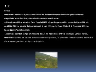 1.2Relevo    O relevo da Península é pouco montanhoso e é essencialmente dominado pelos acidentes orográficos atrás descritos, contudo destacam-se em altitude:- O Maciço Arrábico,  desde o Cabo Espichel (100 m), prolonga-se até às serras do Risco (380 m), Arrábida (500 m, no Alto do Formosinho), S. Luís (395 m), S. Paulo (215 m), S. Francisco (275 m), Louro(22m)ePalmela(232m);- A serra de Bombel  atinge um máximo de 135 m, nos limites entre o Montijo e Vendas Novas.O relevo do distrito de Setúbal é maioritariamente planícies, as principais serras do distrito de Setúbal são a Serra daArrábida e a Serra de Grândola.
