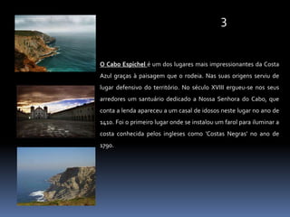 3O Cabo Espichel é um dos lugares mais impressionantes da Costa Azul graças à paisagem que o rodeia. Nas suas origens serviu de lugar defensivo do território. No século XVIII ergueu-se nos seus arredores um santuário dedicado a Nossa Senhora do Cabo, que conta a lenda apareceu a um casal de idosos neste lugar no ano de 1410. Foi o primeiro lugar onde se instalou um farol para iluminar a costa conhecida pelos ingleses como 'Costas Negras' no ano de 1790.