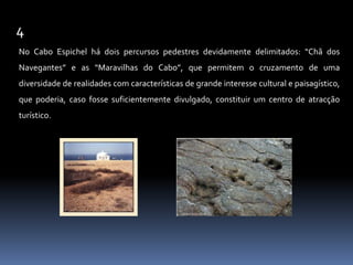 4No Cabo Espichel há dois percursos pedestres devidamente delimitados: “Chã dos Navegantes” e as “Maravilhas do Cabo”, que permitem o cruzamento de uma diversidade de realidades com características de grande interesse cultural e paisagístico, que poderia, caso fosse suficientemente divulgado, constituir um centro de atracção turístico. 