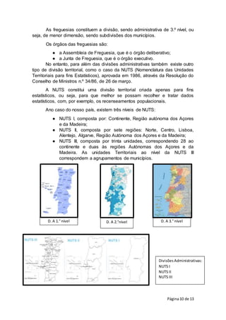 Página10 de 13
D. A 1.° nível D. A 2.°nível D. A 3.° nível
Divisões Administrativas:
NUTS I
NUTS II
NUTS III
As freguesias constituem a divisão, sendo administrativa de 3.º nível, ou
seja, de menor dimensão, sendo subdivisões dos municípios.
Os órgãos das freguesias são:
● a Assembleia de Freguesia, que é o órgão deliberativo;
● a Junta de Freguesia, que é o órgão executivo.
No entanto, para além das divisões administrativas também existe outro
tipo de divisão territorial, como o caso da NUTS (Nomenclatura das Unidades
Territoriais para fins Estatísticos), aprovada em 1986, através da Resolução do
Conselho de Ministros n.º 34/86, de 26 de março.
A NUTS constitui uma divisão territorial criada apenas para fins
estatísticos, ou seja, para que melhor se possam recolher e tratar dados
estatísticos, com, por exemplo, os recenseamentos populacionais.
Ano caso do nosso país, existem três níveis de NUTS:
● NUTS I, composta por: Continente, Região autónoma dos Açores
e da Madeira;
● NUTS ll, composta por sete regiões: Norte, Centro, Lisboa,
Alentejo, Algarve, Região Autónoma dos Açores e da Madeira;
● NUTS III, composta por trinta unidades, correspondendo 28 ao
continente e duas às regiões Autónomas dos Açores e da
Madeira. As unidades Territoriais ao nível da NUTS III
correspondem a agrupamentos de municípios.
 