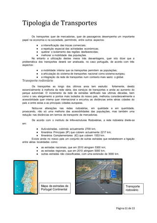 Página11 de 13
Transporte
rodoviário
Mapa de estradas de
Portugal Continental
Tipologia de Transportes
Os transportes quer de mercadorias, quer de passageiros desempenha um importante
papel na economia e na sociedade, permitindo, entre outros aspectos:
● a intensificação das trocas comerciais;
● a repetição especial das actividades económicas;
● quebrar o isolamento das regiões desfavorecidas;
● melhorar a mobilidade das populações.
No entanto a utilização destes meios trás desvantagens, quer isto dizer que a
problemática dos transportes deverá ser analisada, no caso português, de acordo com três
aspectos:
● a mobilidade interna que os transportes permitem as populações;
● a articulação do sistema de transportes nacional como sistema europeu;
● a integração da rede de transportes num contexto mais vasto: o global.
Transporte rodoviário
Os transportes ao longo dos últimos anos tem evoluído fortemente, devido
essencialmente à melhoria da rede viária, dos serviços de transportes e ainda ao aumento do
parque automóvel. O incremento da rede de estradas verificado nas ultimas décadas, bem
como o seu alargamento a pontos mais isolados do nosso país, melhorou consideravelmente a
acessibilidade quer interna quer internacional e encurtou as distâncias entre várias cidades do
país e entre estas e as principais cidades europeias.
Notou-se alterações nas redes rodoviárias, em qualidade e em quantidade,
provocando, não só uma melhoria das acessibilidades das populações, mas também uma
redução nas distâncias em termos de transporte de mercadorias.
De acordo com o instituto de Infra-estruturas Rodoviárias, a rede rodoviária divide-se
em:
● Auto-estradas, cobrindo actualmente 2700 km;
● Itinerários Principais (IP) que cobrem actualmente 2217 km;
● Itinerários Complementares (IC) que cobrem 1553 km.
Existe ainda no nosso país um conjunto de outras estradas que estabelecem a ligação
entre várias localidades como:
● as estradas nacionais, que em 2010 atingiam 5300 km;
● as estradas regionais, que em 2010 atingiam 5000 km;
● outras estradas não classificadas, com uma extensão de 3000 km.
 