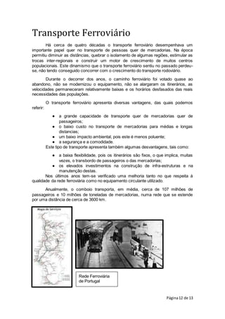Página12 de 13
Rede Ferroviária
de Portugal
Transporte Ferroviário
Há cerca de quatro décadas o transporte ferroviário desempenhava um
importante papel quer no transporte de pessoas quer de mercadorias. Na época
permitiu diminuir as distâncias, quebrar o isolamento de algumas regiões, estimular as
trocas inter-regionais e construir um motor de crescimento de muitos centros
populacionais. Este dinamismo que o transporte ferroviário sentiu no passado perdeu-
se, não tendo conseguido concorrer com o crescimento do transporte rodoviário.
Durante o decorrer dos anos, o caminho ferroviário foi votado quase ao
abandono, não se modernizou o equipamento, não se alargaram os itinerários, as
velocidades permaneceram relativamente baixas e os horários desfasados das reais
necessidades das populações.
O transporte ferroviário apresenta diversas vantagens, das quais podemos
referir:
● a grande capacidade de transporte quer de mercadorias quer de
passageiros;
● o baixo custo no transporte de mercadorias para médias e longas
distancias;
● um baixo impacto ambiental, pois este é menos poluente;
● a segurança e a comodidade.
Este tipo de transporte apresenta também algumas desvantagens, tais como:
● a baixa flexibilidade, pois os itinerários são fixos, o que implica, muitas
vezes, o transbordo de passageiros o das mercadorias;
● os elevados investimentos na construção de infra-estruturas e na
manutenção destas.
Nos últimos anos tem-se verificado uma melhoria tanto no que respeita à
qualidade da rede ferroviária como no equipamento circulante utilizado.
Anualmente, o comboio transporta, em média, cerca de 107 milhões de
passageiros e 10 milhões de toneladas de mercadorias, numa rede que se estende
por uma distância de cerca de 3600 km.
 