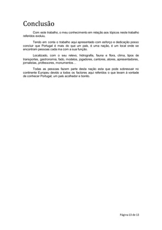 Página13 de 13
Conclusão
Com este trabalho, o meu conhecimento em relação aos tópicos neste trabalho
referidos evoluiu.
Tendo em conta o trabalho aqui apresentado com esforço e dedicação posso
concluir que Portugal é mais do que um país, é uma nação, é um local onde se
encontram pessoas cada ma com a sua função.
Localizado, com o seu relevo, hidrografia, fauna e flora, clima, tipos de
transportes, gastronomia, fado, modelos, jogadores, cantores, atores, apresentadores,
jornalistas, professores, monumentos…
Todas as pessoas fazem parte desta nação esta que pode sobressair no
continente Europeu devido a todos os factores aqui referidos o que levam á vontade
de conhecer Portugal; um país acolhedor e bonito.
 