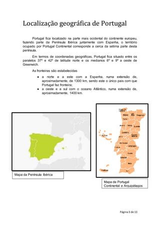 Página3 de 13
Mapa da Península Ibérica
Mapa de Portugal
Continental e Arquipélagos
Localização geográfica de Portugal
Portugal fica localizado na parte mais ocidental do continente europeu,
fazendo parte da Península Ibérica juntamente com Espanha, o território
ocupado por Portugal Continental corresponde a cerca da sétima parte desta
península.
Em termos de coordenadas geográficas, Portugal fica situado entre os
paralelos 37º e 42º de latitude norte e os medianos 6º e 9º a oeste de
Greenwich.
As fronteiras são estabelecidas
● a norte e a este com a Espanha, numa extensão de,
aproximadamente, de 1300 km, sendo este o único pais com que
Portugal faz fronteira;
● a oeste e a sul com o oceano Atlântico, numa extensão de,
aproximadamente, 1400 km.
 