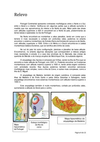 Página4 de 13
Mapa
hipsométrico
de Portugal
Esboço morfológico
da ilha do
corvo
Mapa hipsométrico do
arquipélago da Madeira
Relevo
Portugal Continental apresenta contrastes morfológicos entre o Norte e o Sul,
entre o litoral e o interior. Verifica-se em algumas partes que a altitude aumenta à
medida que nos aproximamos do interior e do Norte do país. Maior parte das áreas
com altitudes superiores a 400 m encontram-se a Norte do país, predominando as
terras baixas e aplanadas no Sul de Portugal.
No Norte encontram-se montanhas e altos planaltos, tendo em conta que o
terreno é mais escarpado e cortado em profundos vales, podemos no entanto
encontrar o sistema montanhoso da Estrela (Serra da Estrela),do Larouco e do Gerês,
com altitudes superiores a 1500. Entre o rio Minho e o Douro encontra-se a cadeia
montanhosa Galaico-Duriense, que se ramifica até à linha da costa.
No sul do país há outra configuração, planícies e planaltos de baixa altitude.
Encontramos, no entanto algumas elevações que correspondem a relevos antigos
mais resistentes à erosão: é o caso dos sinclinais de S. Mamede, das cristas de
quartzite de Marvão e do maciço eruptivo de Monchique-Foia, no sudoeste algarvio.
O arquipélago dos Açores é composto por 9 ilhas, sendo na ilha do Pico que se
encontra a maior altitude de Portugal, com 2351 m. Podendo encontrar os 5 sistemas
montanhosos com altitude máxima superior a 1000 m, tendo ainda origem vulcânica
com actividade recente. Noa Açores podemos também encontrar estruturas
morfológicas mais simples, como a ilha do Corvo, e outras mais complexas, como a
ilha de S. Miguel.
O arquipélago da Madeira, também de origem vulcânica, é composto pelas
ilhas da Madeira e de Porto Santo e pelos ilhéus Desertas e Selvagens, neste
arquipélago encontramos nove sistemas montanhosos com altitude máxima superior a
1000 m.
Este arquipélago também é muito montanhoso, cortado por profundos vales,
aumentando a altitude do litoral para o centro.
 