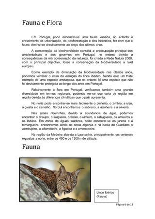 Página6 de 13
Lince Ibérico
(Fauna)
Fauna e Flora
Em Portugal, pode encontrar-se uma fauna variada, no entanto o
crescimento da urbanização, da desflorestação e dos incêndios, fez com que a
fauna diminui-se drasticamente ao longo dos últimos anos.
A conservação da biodiversidade constitui a preocupação principal dos
ambientalistas e dos governos em Portugal, no entanto devido a
consequências da má conservação da natureza, foi criada a Rede Natura 2000,
com o principal objectivo, fosse a conservação da biodiversidade a nível
europeu.
Como exemplo da diminuição da biodiversidade nos últimos anos,
podemos verificar o caso da extinção do lince ibérico. Sendo este um triste
exemplo de uma espécie ameaçada, que no entanto foi uma espécie que não
foi devidamente protegida ao longo dos anos em Portugal.
Relativamente á flora em Portugal, verificamos também uma grande
diversidade em termos regionais, podendo ver-se que varia de região em
região devido às diferenças climáticas que o país apresenta.
No norte pode encontrar-se mais facilmente o pinheiro, o zimbro, a urze,
a giesta e o carvalho. No Sul encontramos o sobreiro, a azinheira e a oliveira.
Nas zonas ribeirinhas, devido à abundancia de água, podemos
encontrar o choupo, o salgueiro, o freixo, o ulmeiro, o sabugueiro, os amieiros e
os lódãos. Em zonas de águas salobras, pode encontrar-se os juncos e a
tamargueira, encontramos ainda na costa algarvia e na bacia do Guadiana o
zambujeiro, a alfarrobeira, a figueira e a amendoeira.
Na região da Madeira abunda a Laurissilva, principalmente nas vertentes
expostas a norte, entre os 400 e os 1300m de altitude.
Fauna
 