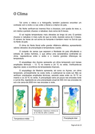 Página8 de 13
Temperatura média
anual
Temperatura máxima e mínima do
ar no mês de Julho e Janeiro
Precipitação total
O Clima
Tal como o relevo e a hidrografia, também podemos encontrar um
contraste com o norte e o sul, entre o litoral e o interior do país.
No Norte verificam-se invernos frios e chuvosos, com queda de neve, e,
em média o período chuvoso e nebuloso dura cerca de 6 meses.
O sul regista temperaturas mais elevadas ao longo do ano. O período
chuvoso e nebuloso é mais curto do que no norte, durando cerca de 3 meses.
O número de horas de sol acima do horizonte é também maior no Sul do que
no Norte do país.
O clima do Norte litoral sofre grande influência atlântica, apresentando
valores elevados de precipitação e temperaturas suaves.
O conjunto de serras que separam o Nordeste do país dificultando a
entrada de ventos húmidos, o que atribui uma característica continental ao
clima, registando-se entre o verão e o inverno grandes diferenças de
temperatura.
O arquipélago dos Açores apresenta um clima temperado com baixas
amplitudes térmicas – 13 °C no inverno e 24 °C no verão. Verificando-se
algumas vezes a ocorrência de tempestades tropicais.
O arquipélago da Madeira apresenta, tal como os Açores, um clima
temperado, principalmente na costa norte, e subtropical na costa sul. Não se
verificam acentuadas amplitudes térmicas, variando estas entre os 16 ºC no
inverno e os 23 ºC no verão. A precipitação varia um pouco nas encostas norte
e sul da ilha, registando-se uma precipitação anual de 500 mm nas encostas do
sul e de cerca de 2000 mm nas encostas a norte.
 